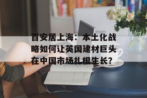 百安居上海：本土化战略如何让英国建材巨头在中国市场扎根生长？-第1张图片-