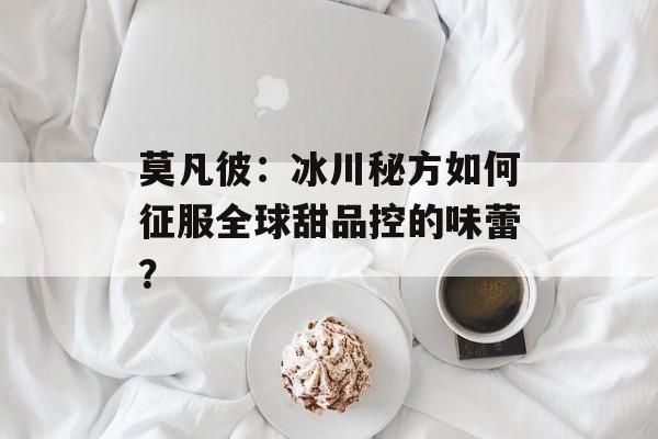 莫凡彼：冰川秘方如何征服全球甜品控的味蕾？-第1张图片-