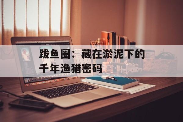 跋鱼圈：藏在淤泥下的千年渔猎密码-第1张图片-
