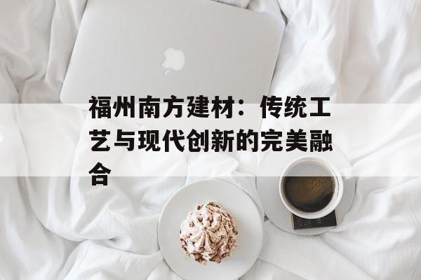 福州南方建材：传统工艺与现代创新的完美融合-第1张图片-