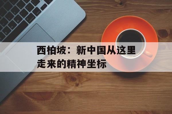 西柏坡：新中国从这里走来的精神坐标-第1张图片-