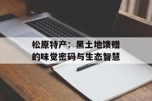 松原特产：黑土地馈赠的味觉密码与生态智慧-第1张图片-