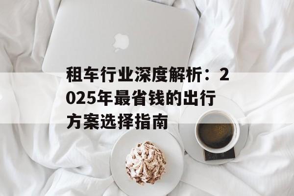 租车行业深度解析：2025年最省钱的出行方案选择指南-第1张图片-