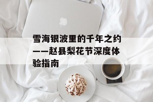 雪海银波里的千年之约——赵县梨花节深度体验指南-第1张图片-