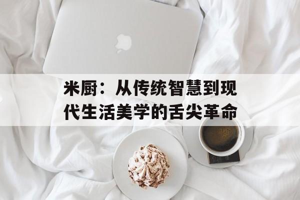 米厨：从传统智慧到现代生活美学的舌尖革命-第1张图片-