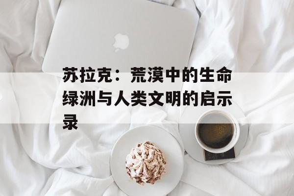 苏拉克：荒漠中的生命绿洲与人类文明的启示录-第1张图片-