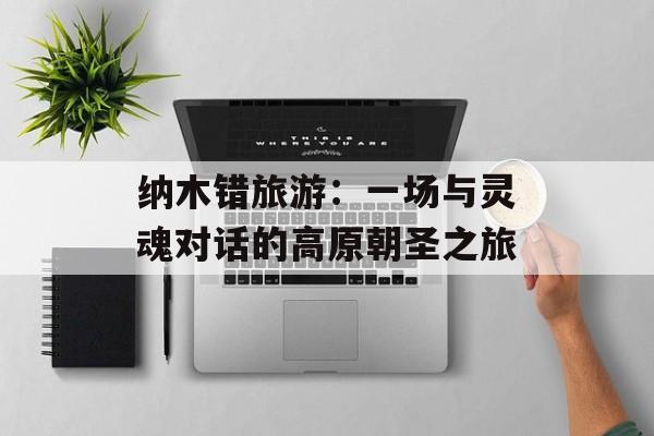 纳木错旅游：一场与灵魂对话的高原朝圣之旅-第1张图片-