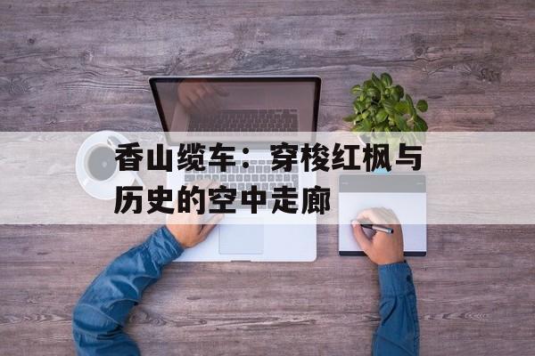 香山缆车：穿梭红枫与历史的空中走廊-第1张图片-