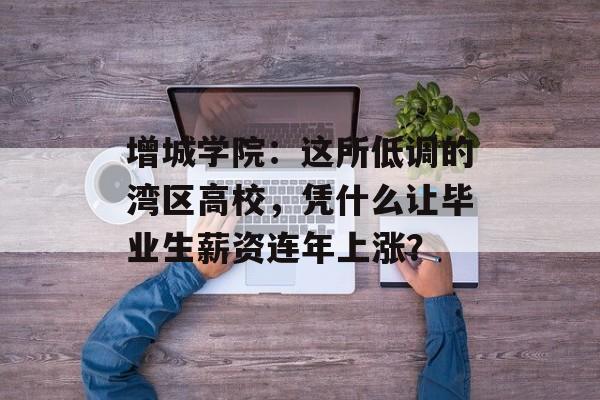 增城学院：这所低调的湾区高校，凭什么让毕业生薪资连年上涨？-第1张图片-