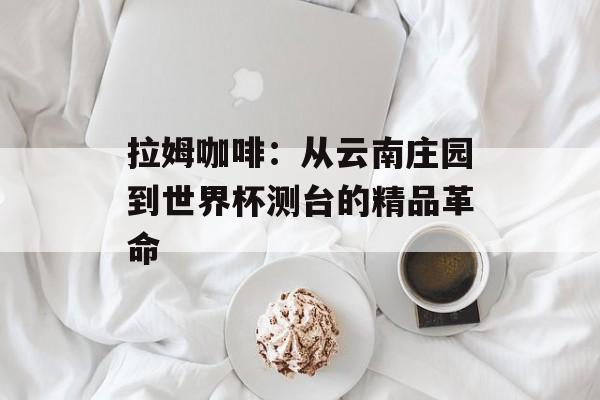 拉姆咖啡：从云南庄园到世界杯测台的精品革命-第1张图片-