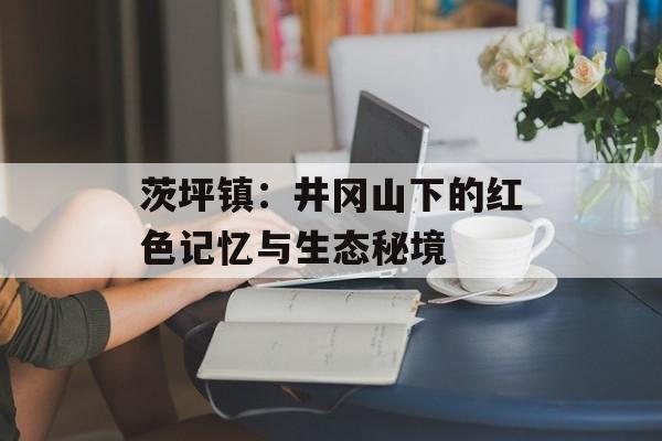 茨坪镇：井冈山下的红色记忆与生态秘境-第1张图片-