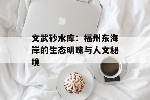 文武砂水库：福州东海岸的生态明珠与人文秘境-第1张图片-