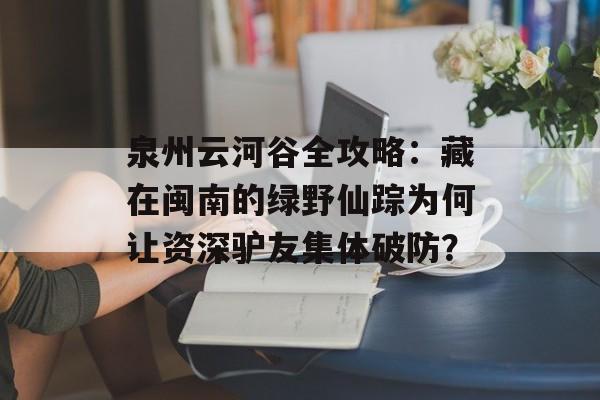 泉州云河谷全攻略:藏在闽南的绿野仙踪为何让资深驴友集体破防?-第1张图片- 泉州云河谷全攻略:藏在闽南的绿野仙踪为何让资深驴友集体破防?-第1张图片-