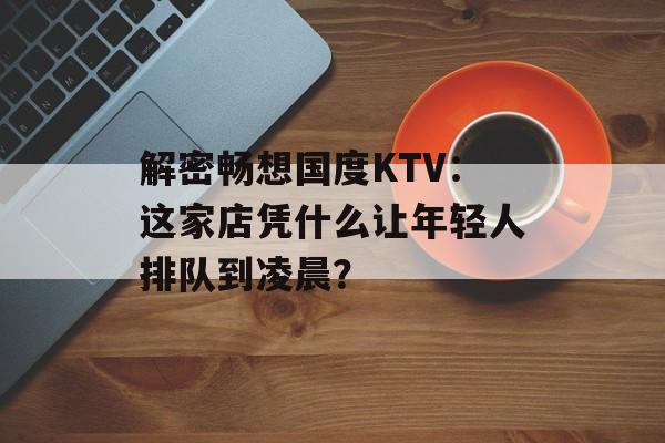 解密畅想国度KTV:这家店凭什么让年轻人排队到凌晨?-第1张图片- 解密畅想国度KTV:这家店凭什么让年轻人排队到凌晨?-第1张图片-
