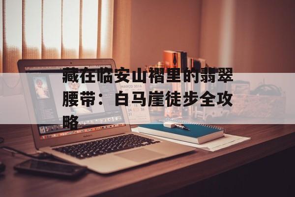 藏在临安山褶里的翡翠腰带：白马崖徒步全攻略-第1张图片-