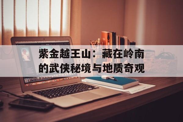 紫金越王山：藏在岭南的武侠秘境与地质奇观-第1张图片-