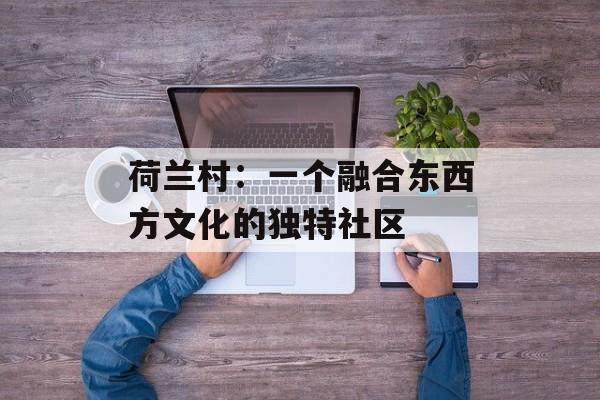 荷兰村：一个融合东西方文化的独特社区-第1张图片-