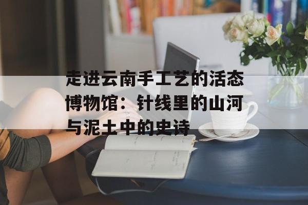 走进云南手工艺的活态博物馆：针线里的山河与泥土中的史诗-第1张图片-