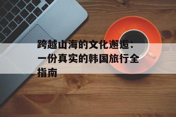 跨越山海的文化邂逅：一份真实的韩国旅行全指南-第1张图片-