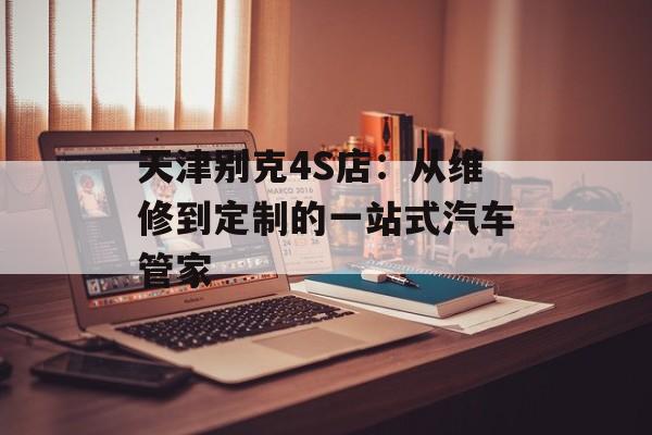 天津别克4S店:从维修到定制的一站式汽车管家-第1张图片- 天津别克4S店:从维修到定制的一站式汽车管家-第1张图片-