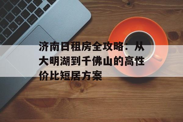 济南日租房全攻略：从大明湖到千佛山的高性价比短居方案-第1张图片-