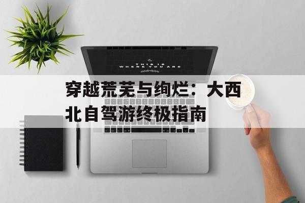 穿越荒芜与绚烂：大西北自驾游终极指南-第1张图片-