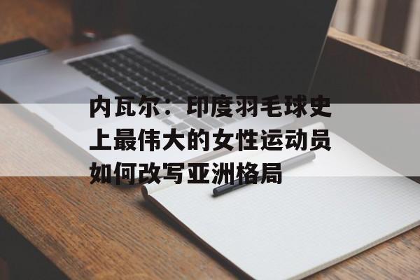 内瓦尔：印度羽毛球史上最伟大的女性运动员如何改写亚洲格局-第1张图片-
