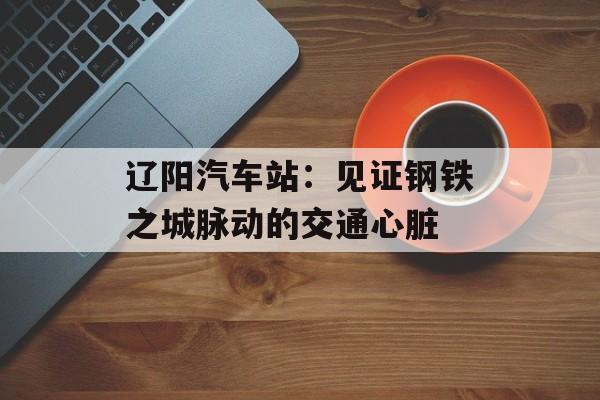 辽阳汽车站：见证钢铁之城脉动的交通心脏-第1张图片-