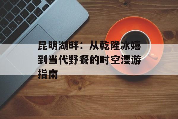 昆明湖畔：从乾隆冰嬉到当代野餐的时空漫游指南-第1张图片-