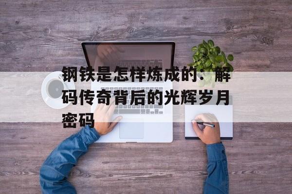 钢铁是怎样炼成的：解码传奇背后的光辉岁月密码-第1张图片-