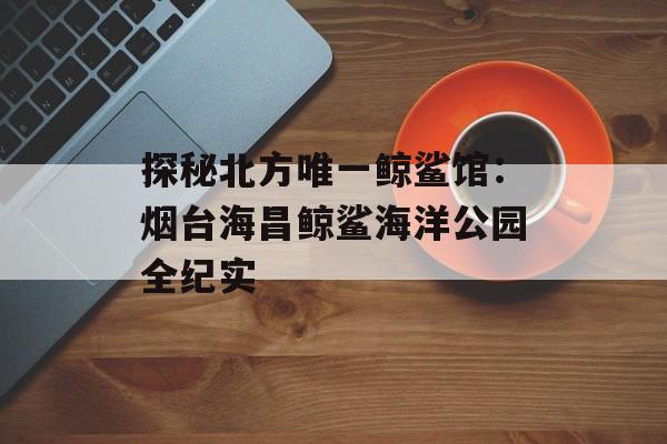 探秘北方唯一鲸鲨馆：烟台海昌鲸鲨海洋公园全纪实-第1张图片-
