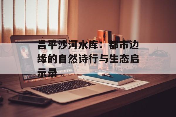 昌平沙河水库：都市边缘的自然诗行与生态启示录-第1张图片-