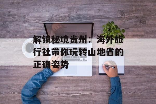 解锁秘境贵州：海外旅行社带你玩转山地省的正确姿势-第1张图片-