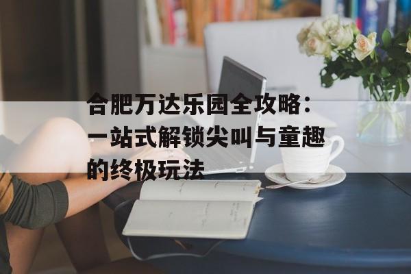 合肥万达乐园全攻略：一站式解锁尖叫与童趣的终极玩法-第1张图片-