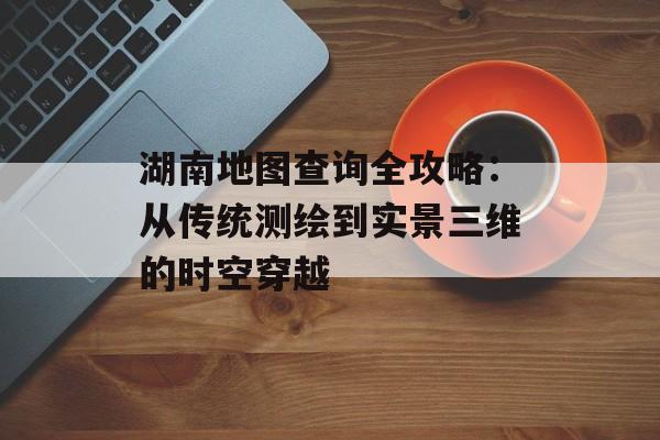 湖南地图查询全攻略：从传统测绘到实景三维的时空穿越-第1张图片-