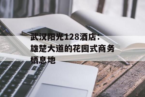 武汉阳光128酒店：雄楚大道的花园式商务栖息地-第1张图片-
