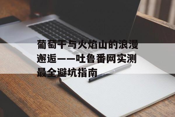 葡萄干与火焰山的浪漫邂逅——吐鲁番网实测最全避坑指南-第1张图片-