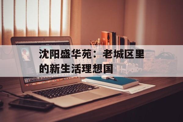 沈阳盛华苑：老城区里的新生活理想国-第1张图片-