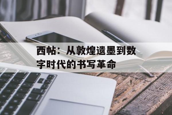 西帖:从敦煌遗墨到数字时代的书写革命-第1张图片- 西帖:从敦煌遗墨到数字时代的书写革命-第1张图片-
