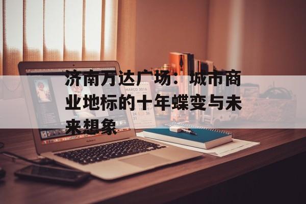 济南万达广场：城市商业地标的十年蝶变与未来想象-第1张图片-