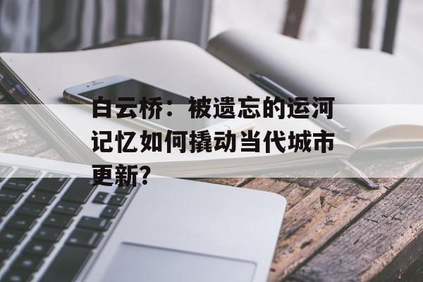 白云桥：被遗忘的运河记忆如何撬动当代城市更新？-第1张图片-
