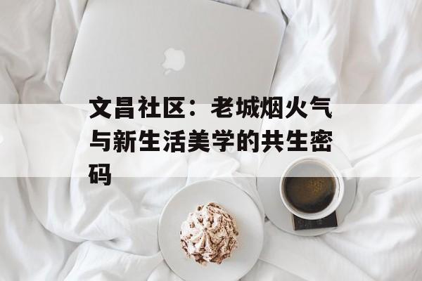 文昌社区：老城烟火气与新生活美学的共生密码-第1张图片-