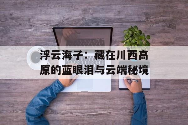 浮云海子：藏在川西高原的蓝眼泪与云端秘境-第1张图片-