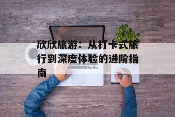 欣欣旅游：从打卡式旅行到深度体验的进阶指南-第1张图片-