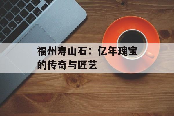 福州寿山石：亿年瑰宝的传奇与匠艺-第1张图片-