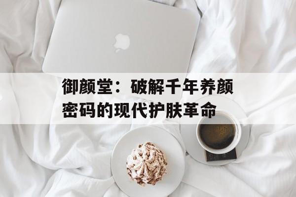 御颜堂：破解千年养颜密码的现代护肤革命-第1张图片-
