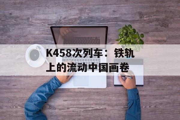 K458次列车：铁轨上的流动中国画卷-第1张图片-
