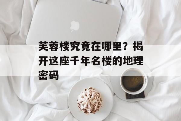 芙蓉楼究竟在哪里？揭开这座千年名楼的地理密码-第1张图片-