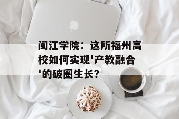 闽江学院：这所福州高校如何实现'产教融合'的破圈生长？-第1张图片-