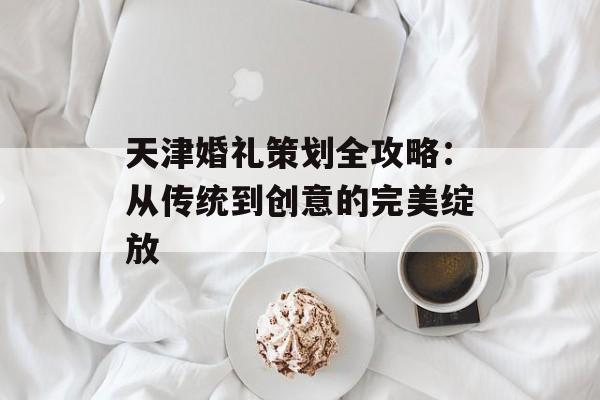 天津婚礼策划全攻略：从传统到创意的完美绽放-第1张图片-